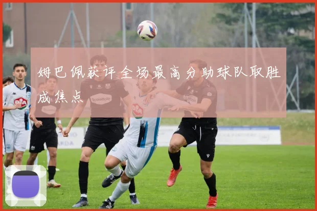 姆巴佩获评全场最高分助球队取胜成焦点