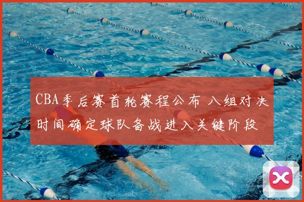 CBA季后赛首轮赛程公布 八组对决时间确定球队备战进入关键阶段