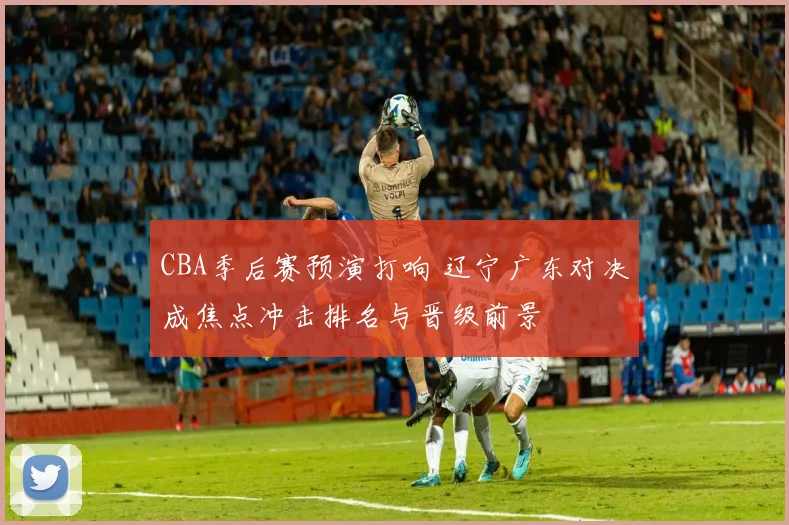 CBA季后赛预演打响 辽宁广东对决成焦点冲击排名与晋级前景