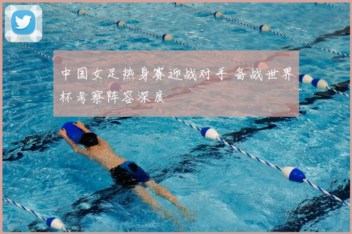 中国女足热身赛迎战对手 备战世界杯考察阵容深度