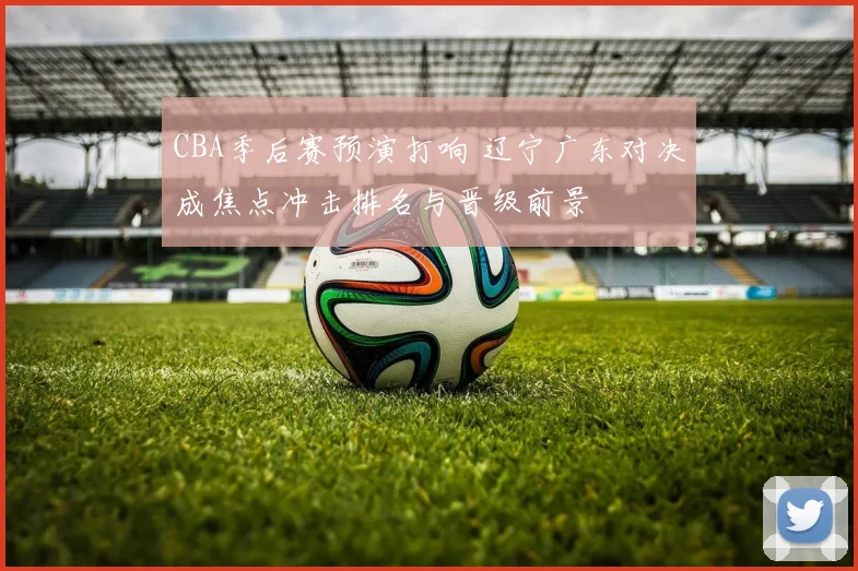 CBA季后赛预演打响 辽宁广东对决成焦点冲击排名与晋级前景