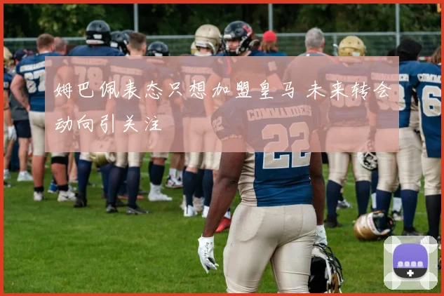 姆巴佩表态只想加盟皇马 未来转会动向引关注